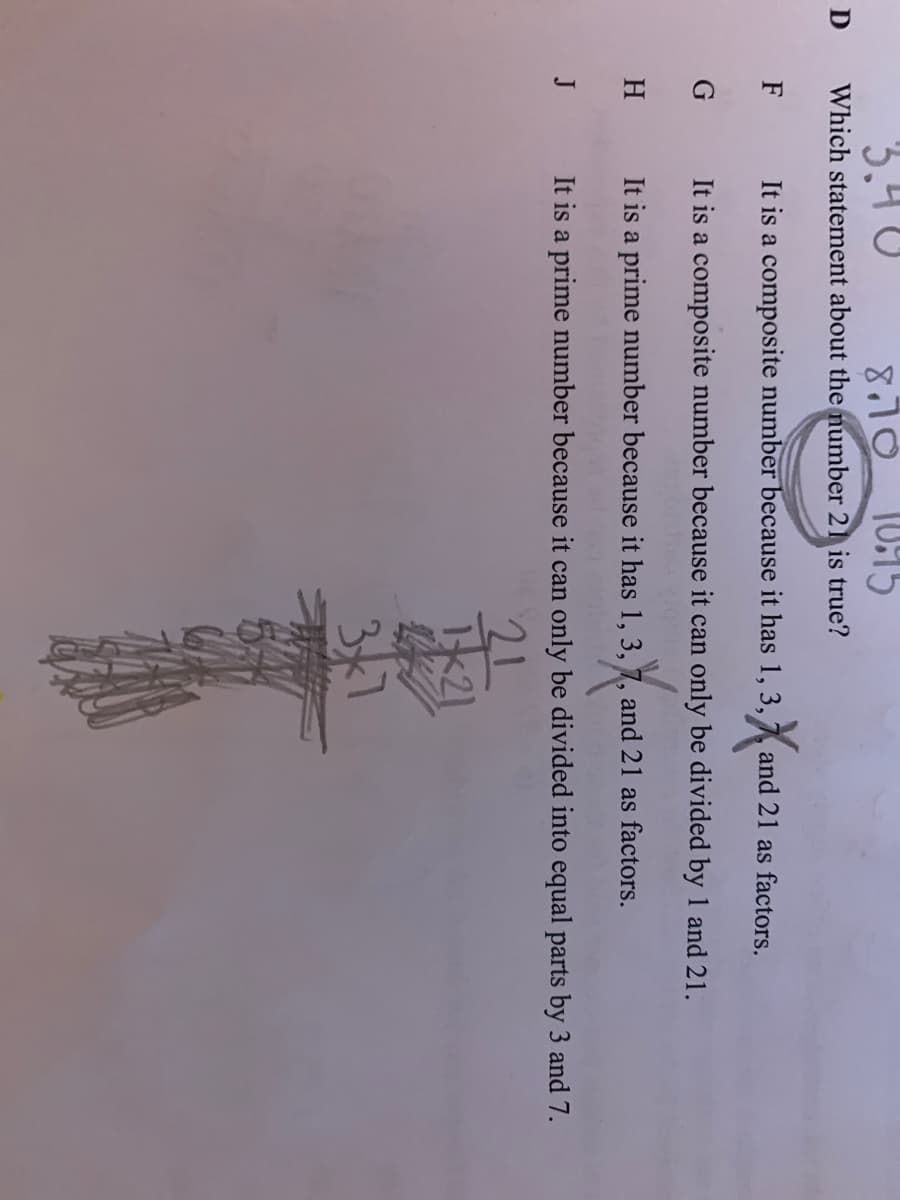 3.4 U
8,10
Which statement about the number 21 is true?
F
It is a composite number because it has 1, 3,
and 21 as factors.
It is a composite number because it can only be divided by 1 and 21.
H.
It is a prime number because it has 1, 3, 7, and 21 as factors.
J
It is a prime number because it can only be divided into equal parts by 3 and 7.
21
k21
