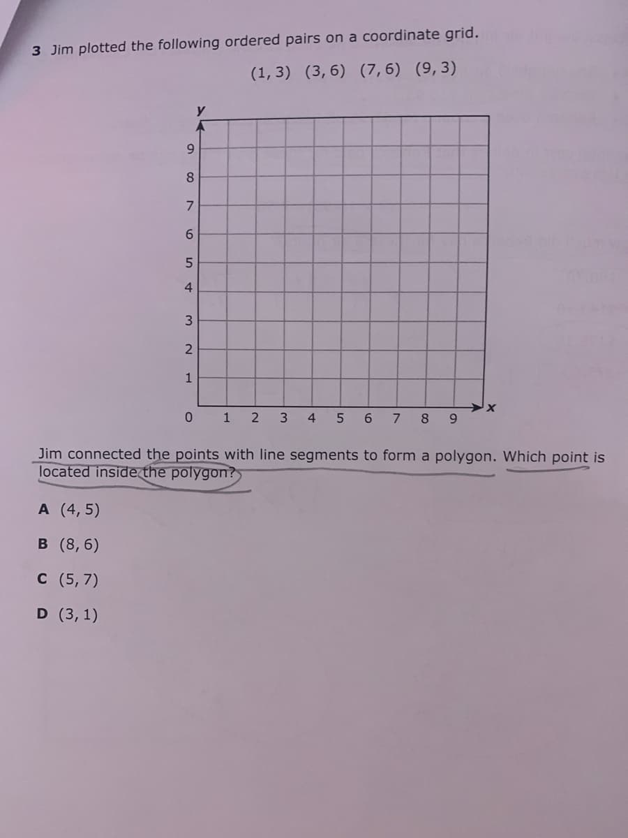 3 Jim plotted the following ordered pairs on a coordinate grid.
(1, 3) (3,6) (7, 6) (9,3)
y
6.
8
7
6.
4
1
0 1
3
4.
6.
8
9.
Jim connected the points with line segments to form a polygon. Which point is
located inside the polygon?
A (4, 5)
в (8,6)
с (5,7)
D (3, 1)
5.
