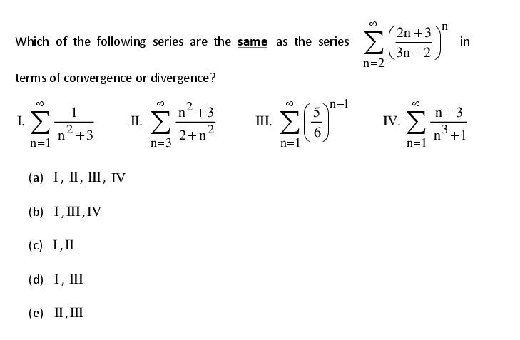 Which of the following series are the same as the series
2n +3
n
in
3n +2
n=2
terms of convergence or divergence?
Σ
1
II. )
2
n +3
n-1
I.
2
n+3
III. >
5
n+3
IV. >
2+p2
3
n°+1
n=1
6.
n=3
(а) I, II, Ш, гV
(b) I,III,IV
(c) I,II
(d) I, III
(е) П, Ш

