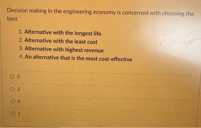 Decision making in the engineering economy is concerned with choosing the
best
1. Alternative with the longest life
2. Alternative with the least cost
3. Alternative with highest revenue
4. An alternative that is the most cost-effective
O 1
