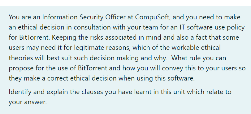 You are an Information Security Officer at CompuSoft, and you need to make
an ethical decision in consultation with your team for an IT software use policy
for BitTorrent. Keeping the risks associated in mind and also a fact that some
users may need it for legitimate reasons, which of the workable ethical
theories will best suit such decision making and why. What rule you can
propose for the use of BitTorrent and how you will convey this to your users so
they make a correct ethical decision when using this software.
Identify and explain the clauses you have learnt in this unit which relate to
your answer.
