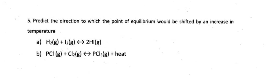 5. Predict the direction to which the point of equilibrium would be shifted by an increase in
temperature
a) H2(g) + l2(g) 2HI(g)
b) PCI (g) + Cl2(g) → PCI3(g) + heat
