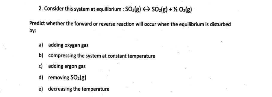 2. Consider this system at equilibrium : SO3(g) SO2(g) + ½ Oz(g)
Predict whether the forward or reverse reaction will occur when the equilibrium is disturbed
by:
a) adding oxygen gas
b) compressing the system at constant temperature
c) adding argon gas
d) removing SO2(8)
e) decreasing the temperature
