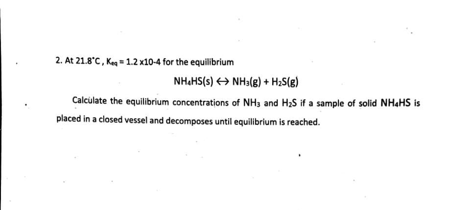 2. At 21.8°C, Keg = 1.2 x10-4 for the equilibrium
NH4HS(s) > NH3(g) + H2S(g)
Calculate the equilibrium concentrations of NH3 and H2S if a sample of solid NH4HS is
placed in a closed vessel and decomposes until equilibrium is reached.
