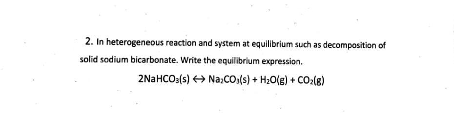 2. In heterogeneous reaction and system at equilibrium such as decomposition of
solid sodium bicarbonate. Write the equilibrium expression.
2NaHCO3(s) > Na2CO3(s) + H20(g) + CO2(g)
