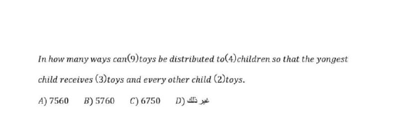 In how many ways can(9)toys be distributed to(4)children so that the yongest
child receives (3)toys and every other child (2)toys.
A) 7560
B) 5760 C) 6750
D)
