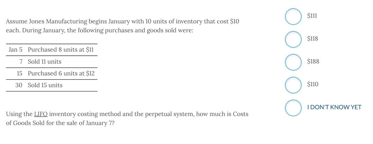 Assume Jones Manufacturing begins January with 10 units of inventory that cost $10
each. During January, the following purchases and goods sold were:
Jan 5 Purchased 8 units at $11
7 Sold 11 units
15
30 Sold 15 units
Purchased 6 units at $12
Using the LIFO inventory costing method and the perpetual system, how much is Costs
of Goods Sold for the sale of January 7?
OO
O
$111
$118
$188
$110
I DON'T KNOW YET