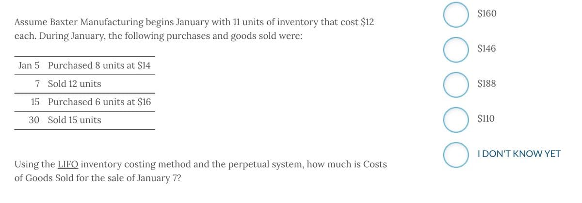 Assume Baxter Manufacturing begins January with 11 units of inventory that cost $12
each. During January, the following purchases and goods sold were:
Jan 5 Purchased 8 units at $14
7 Sold 12 units
15 Purchased 6 units at $16
30 Sold 15 units
Using the LIFO inventory costing method and the perpetual system, how much is Costs
of Goods Sold for the sale of January 7?
O
O
O
O
$160
$146
$188
$110
I DON'T KNOW YET