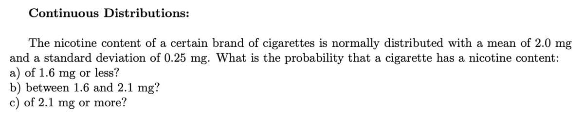 Continuous Distributions:
The nicotine content of a certain brand of cigarettes is normally distributed with a mean of 2.0 mg
and a standard deviation of 0.25 mg. What is the probability that a cigarette has a nicotine content:
a) of 1.6 mg or less?
b) between 1.6 and 2.1 mg?
c) of 2.1 mg or more?