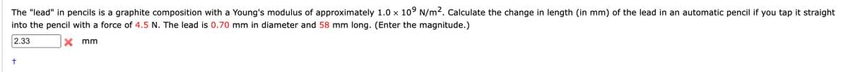 The "lead" in pencils is a graphite composition with a Young's modulus of approximately 1.0 x 109 N/m2. Calculate the change in length (in mm) of the lead in an automatic pencil if you tap it straight
into the pencil with a force of 4.5 N. The lead is 0.70 mm in diameter and 58 mm long. (Enter the magnitude.)
2.33
X mm
