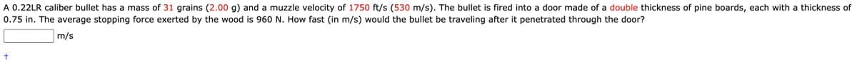 A 0.22LR caliber bullet has a mass of 31 grains (2.00 g) and a muzzle velocity of 1750 ft/s (530 m/s). The bullet is fired into a door made of a double thickness of pine boards, each with a thickness of
0.75 in. The average stopping force exerted by the wood is 960 N. How fast (in m/s) would the bullet be traveling after it penetrated through the door?
m/s
