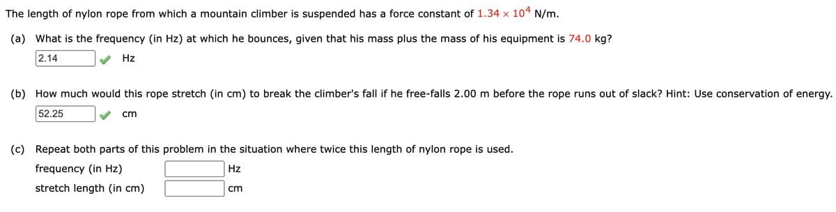 The length of nylon rope from which a mountain climber is suspended has a force constant of 1.34 × 10ª N/m.
(a)
What is the frequency (in Hz) at which he bounces, given that his mass plus the mass of his equipment is 74.0 kg?
2.14
Hz
(b)
How much would this rope stretch (in cm) to break the climber's fall if he free-falls 2.00 m before the rope runs out of slack? Hint: Use conservation of energy.
52.25
cm
(c)
Repeat both parts of this problem in the situation where twice this length of nylon rope is used.
frequency (in Hz)
Hz
stretch length (in cm)
cm
