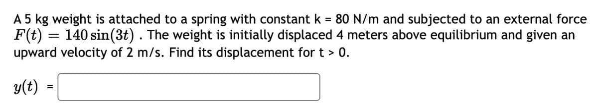 A 5 kg weight is attached to a spring with constant k = 80 N/m and subjected to an external force
F(t) = 140 sin(3t) . The weight is initially displaced 4 meters above equilibrium and given an
upward velocity of 2 m/s. Find its displacement for t > 0.
%3D
y(t) =
