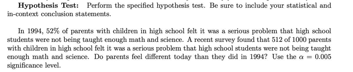 Hypothesis Test: Perform the specified hypothesis test. Be sure to include your statistical and
in-context conclusion statements.
In 1994, 52% of parents with children in high school felt it was a serious problem that high school
students were not being taught enough math and science. A recent survey found that 512 of 1000 parents
with children in high school felt it was a serious problem that high school students were not being taught
enough math and science. Do parents feel different today than they did in 1994? Use the a = 0.005
significance level.