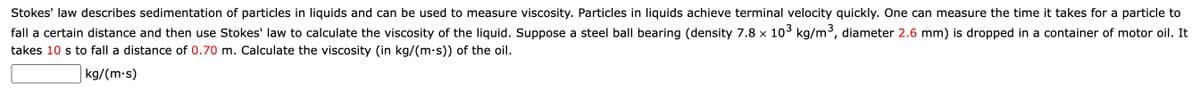 Stokes' law describes sedimentation of particles in liquids and can be used to measure viscosity. Particles in liquids achieve terminal velocity quickly. One can measure the time it takes for a particle to
fall a certain distance and then use Stokes' law to calculate the viscosity of the liquid. Suppose a steel ball bearing (density 7.8 x 10° kg/m³, diameter 2.6 mm) is dropped in a container of motor oil. It
takes 10 s to fall a distance of 0.70 m. Calculate the viscosity (in kg/(m.s)) of the oil.
kg/(m-s)
