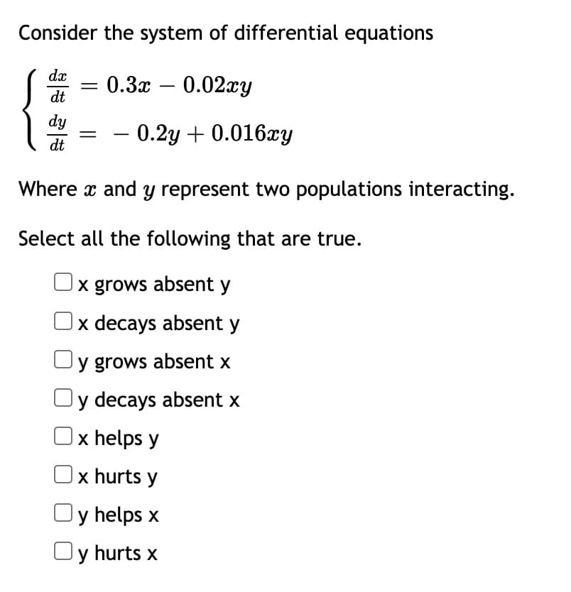 Consider the system of differential equations
dx
= 0.3x – 0.02xy
-
dt
dy
0.2y + 0.016xy
-
dt
Where x and y represent two populations interacting.
Select all the following that are true.
x grows absent y
|x decays absent y
y grows absent x
y decays absent x
x helps y
x hurts y
Oy helps x
Oy hurts x
