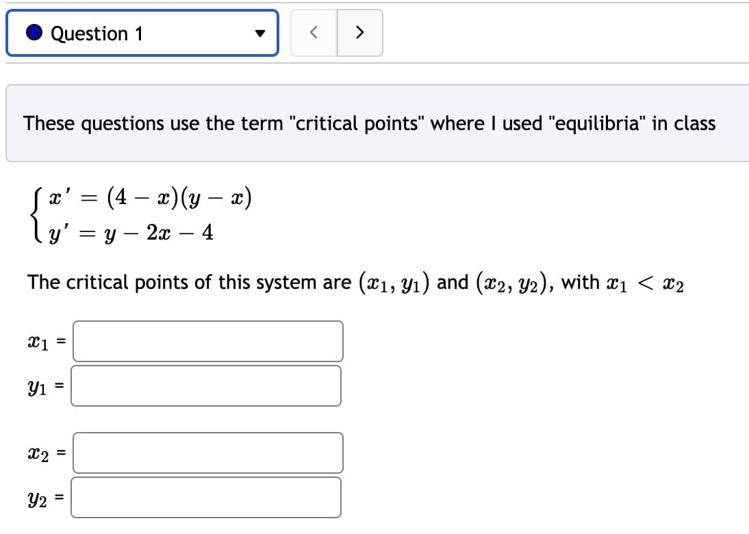 Question 1
>
These questions use the term "critical points" where I used "equilibria" in class
= (4 – æ)(y – x)
ly' = y – 2x – 4
-
-
The critical points of this system are (x1, Y1) and (x2, Y2), with x1 < x2
Y1 =
%3D
X2 =
Y2 =
