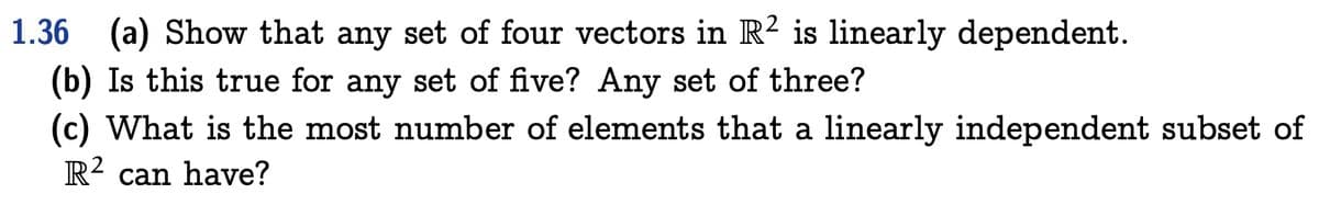 1.36 (a) Show that any set of four vectors in R2 is linearly dependent.
(b) Is this true for any set of five? Any set of three?
(c) What is the most number of elements that a linearly independent subset of
R2 can have?
