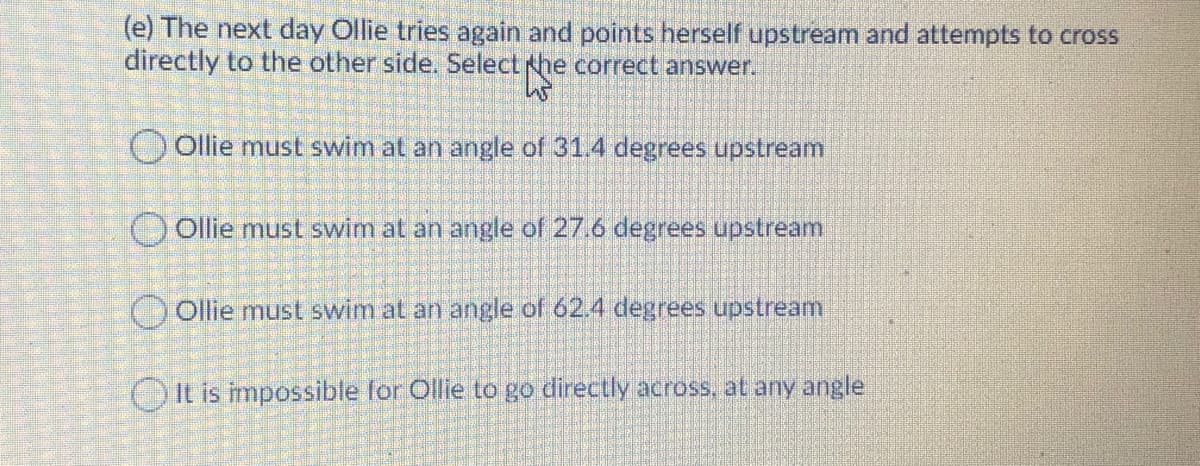 (e) The next day Ollie tries again and points herself upstream and attempts to cross
directly to the other side. Select he correct answer.
) ollie must swim at an angle of 31.4 degrees upstream
O Ollie must swim at an angle of 27.6 degrees upstream
Ollie must swim at an angle of 62.4 degrees upstream
It is impossible for Ollie to go directly across, at any angle
