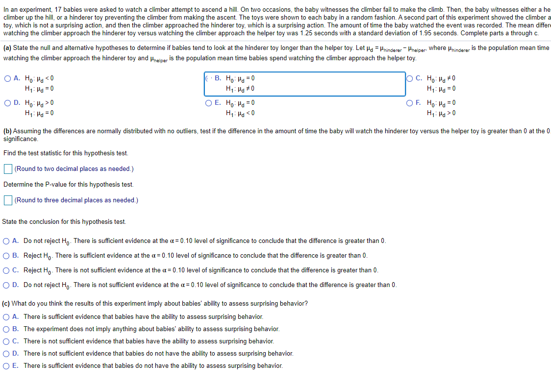 In an experiment, 17 babies were asked to watch a climber attempt to ascend a hill. On two occasions, the baby witnesses the climber fail to make the climb. Then, the baby witnesses either a he
climber up the hill, or a hinderer toy preventing the climber from making the ascent. The toys were shown to each baby in a random fashion. A second part of this experiment showed the climber a
toy, which is not a surprising action, and then the climber approached the hinderer toy, which is a surprising action. The amount of time the baby watched the event was recorded. The mean differe
watching the climber approach the hinderer toy versus watching the climber approach the helper toy was 1.25 seconds with a standard deviation of 1.95 seconds. Complete parts a through c.
(a) State the null and alternative hypotheses to determine if babies tend to look at the hinderer toy longer than the helper toy. Let Ha = Hninderer - Hneiper where Hhinderer is the population mean time
watching the climber approach the hinderer toy and uneiper is the population mean time babies spend watching the climber approach the helper toy.
O A. Ho: Ha <0
H1: Ha = 0
B. Ho: Hg = 0
H1: Ha #0
O C. Ho: Ha #0
H1: Ha = 0
O D. Ho: Ha > 0
O E. Ho: Ha = 0
OF. Ho: Ha =0
H1: Hg >0
H1: Ha = 0
H1: Ha <0
(b) Assuming the differences are normally distributed with no outliers, test if the difference in the amount of time the baby will watch the hinderer toy versus the helper toy is greater than 0 at the 0.
significance.
Find the test statistic for this hypothesis test.
(Round to two decimal places as needed.)
Determine the P-value for this hypothesis test.
(Round to three decimal places as needed.)
State the conclusion for this hypothesis test.
O A. Do not reject H,. There is sufficient evidence at the a = 0.10 level of significance to conclude that the difference is greater than 0.
O B. Reject Ho. There is sufficient evidence at the a = 0.10 level of significance to conclude that the difference is greater than 0
OC. Reject Hn. There is not sufficient evidence at the a = 0.10 level of significance to conclude that the difference is greater than 0.
O D. Do not reject Ho. There is not sufficient evidence at the a = 0.10 level of significance to conclude that the difference is greater than 0.
(c) What do you think the results of this experiment imply about babies' ability to assess surprising behavior?
O A. There is sufficient evidence that babies have the ability to assess surprising behavior.
O B. The experiment does not imply anything about babies' ability to assess surprising behavior.
OC. There is not sufficient evidence that babies have the ability to assess surprising behavior.
O D. There is not sufficient evidence that babies do not have the ability to assess surprising behavior.
O E. There is sufficient evidence that babies do not have the ability to assess surprising behavior.

