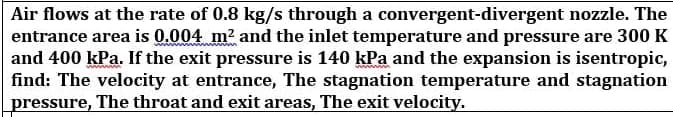 Air flows at the rate of 0.8 kg/s through a convergent-divergent nozzle. The
entrance area is 0.004 m? and the inlet temperature and pressure are 300 K
and 400 kPa. If the exit pressure is 140 kPa and the expansion is isentropic,
find: The velocity at entrance, The stagnation temperature and stagnation
pressure, The throat and exit areas, The exit velocity.
