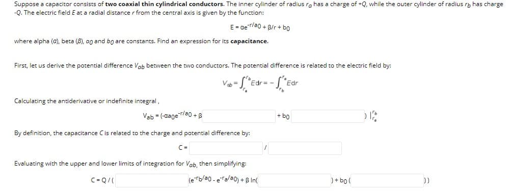 Suppose a capacitor consists of two coaxial thin cylindrical conductors. The inner cylinder of radius ra has a charge of +Q, while the outer cylinder of radius ry has charge
-Q. The electric field E at a radial distance r from the central axis is given by the function:
E = aer/a0 + B/r + bo
where alpha (a), beta (8), an and bo are constants. Find an expression for its capacitance.
First, let us derive the potential difference Vah between the two conductors. The potential difference is related to the electric field by:
Vah =
Edr= -
Fdr
Calculating the antiderivative or indefinite integral,
Vab = (-aager/a0 +8
+ bo
By definition, the capacitance Cis related to the charge and potential difference by:
C =
Evaluating with the upper and lower limits of integration for Vab, then simplifying:
C= Q/(
(e"b/a0 .eralao) + B In(
)+ bo (
))
