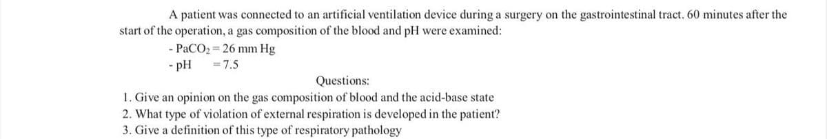 A patient was connected an artificial ventilation device during a surgery on the gastrointestinal tract. 60 minutes after the
start of the operation, a gas composition of the blood and pH were examined:
- PaCO₂ = 26 mm Hg
- pH = 7.5
Questions:
1. Give an opinion on the gas composition of blood and the acid-base state
2. What type of violation of external respiration is developed in the patient?
3. Give a definition of this type of respiratory pathology