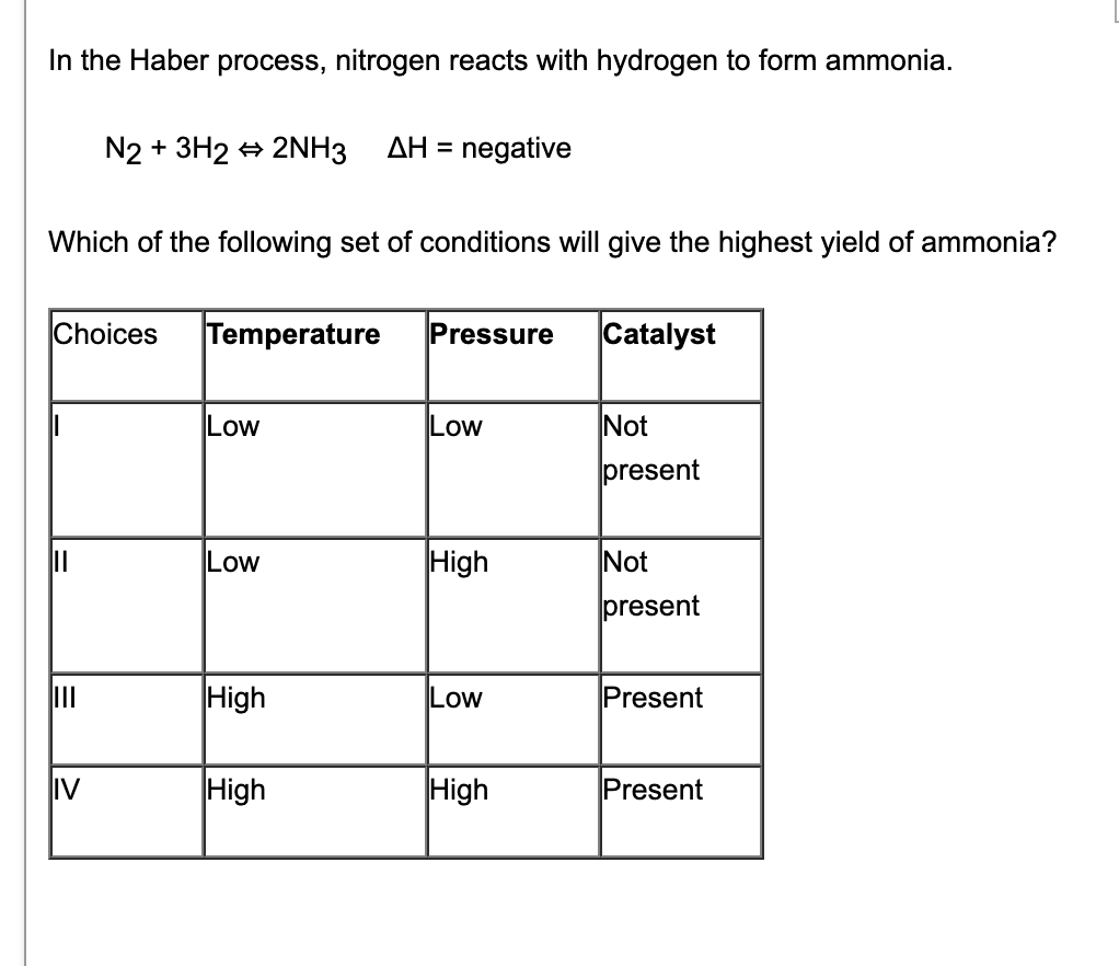 In the Haber process, nitrogen reacts with hydrogen to form ammonia.
N2 + 3H2 + 2NH3
AH =
negative
Which of the following set of conditions will give the highest yield of ammonia?
Choices
Temperature
Pressure
Catalyst
Low
Low
Not
present
Low
High
Not
present
II
High
Low
Present
IV
High
High
Present
