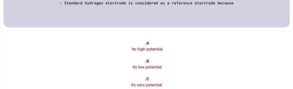 : Standard hydrogen electrode is considered as a reference electrode because
.A
Its high potential
.B
Its low potential
.c
Its zero potential
