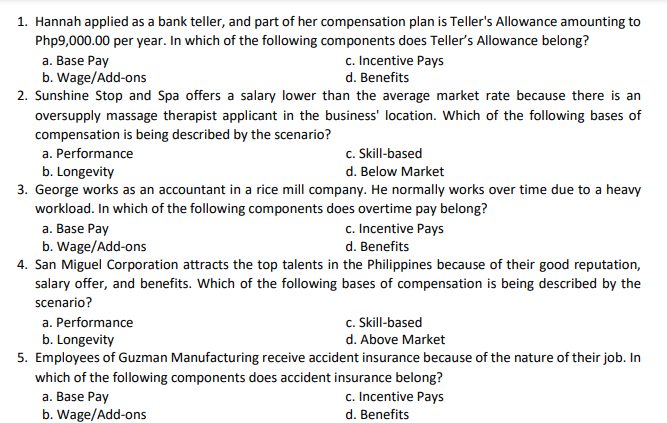 1. Hannah applied as a bank teller, and part of her compensation plan is Teller's Allowance amounting to
Php9,000.00 per year. In which of the following components does Teller's Allowance belong?
c. Incentive Pays
a. Base Pay
b. Wage/Add-ons
2. Sunshine Stop and Spa offers a salary lower than the average market rate because there is an
d. Benefits
oversupply massage therapist applicant in the business' location. Which of the following bases of
compensation is being described by the scenario?
a. Performance
c. Skill-based
b. Longevity
3. George works as an accountant in a rice mill company. He normally works over time due to a heavy
workload. In which of the following components does overtime pay belong?
d. Below Market
c. Incentive Pays
a. Base Pay
b. Wage/Add-ons
4. San Miguel Corporation attracts the top talents in the Philippines because of their good reputation,
salary offer, and benefits. Which of the following bases of compensation is being described by the
d. Benefits
scenario?
a. Performance
c. Skill-based
b. Longevity
d. Above Market
5. Employees of Guzman Manufacturing receive accident insurance because of the nature of their job. In
which of the following components does accident insurance belong?
a. Base Pay
b. Wage/Add-ons
c. Incentive Pays
d. Benefits
