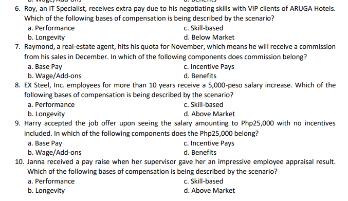 6. Roy, an IT Specialist, receives extra pay due to his negotiating skills with VIP clients of ARUGA Hotels.
Which of the following bases of compensation is being described by the scenario?
a. Performance
c. Skill-based
b. Longevity
d. Below Market
7. Raymond, a real-estate agent, hits his quota for November, which means he will receive a commission
from his sales in December. In which of the following components does commission belong?
c. Incentive Pays
d. Benefits
a. Base Pay
b. Wage/Add-ons
8. EX Steel, Inc. employees for more than 10 years receive a 5,000-peso salary increase. Which of the
following bases of compensation is being described by the scenario?
a. Performance
c. Skill-based
b. Longevity
9. Harry accepted the job offer upon seeing the salary amounting to Php25,000 with no incentives
d. Above Market
included. In which of the following components does the Php25,000 belong?
c. Incentive Pays
a. Base Pay
b. Wage/Add-ons
10. Janna received a pay raise when her supervisor gave her an impressive employee appraisal result.
Which of the following bases of compensation is being described by the scenario?
a. Performance
d. Benefits
c. Skill-based
b. Longevity
d. Above Market
