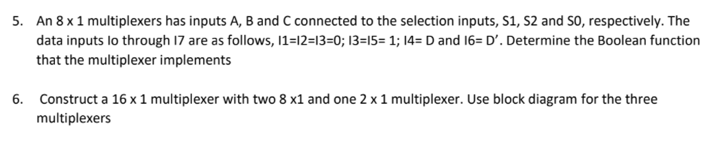 5. An 8 x 1 multiplexers has inputs A, B and C connected to the selection inputs, S1, S2 and S0, respectively. The
data inputs lo through 17 are as follows, 1=12=13=0; 13=15= 1; 14=D and 16= D'. Determine the Boolean function
that the multiplexer implements
6.
Construct a 16 x 1 multiplexer with two 8 x1 and one 2 x 1 multiplexer. Use block diagram for the three
multiplexers
