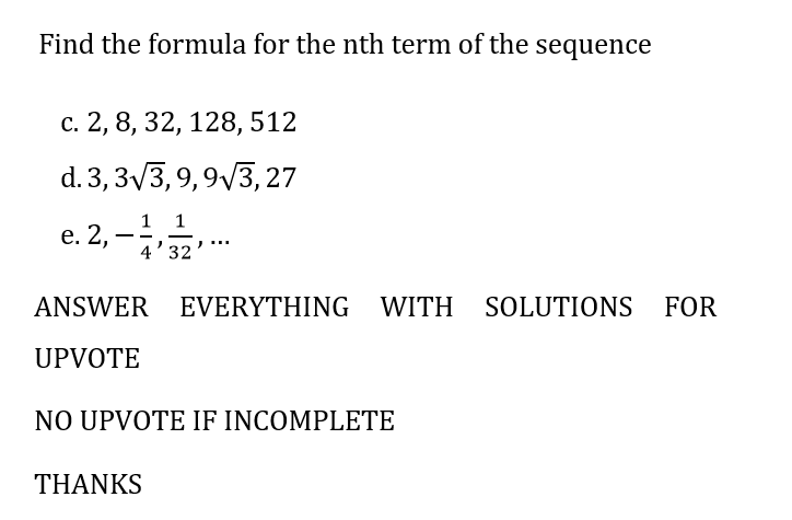Find the formula for the nth term of the sequence
c. 2, 8, 32, 128, 512
d. 3, 3√3, 9,9√3, 27
1
c.2,-,-,...
4'32
e.
ANSWER EVERYTHING WITH SOLUTIONS FOR
UPVOTE
NO UPVOTE IF INCOMPLETE
THANKS
