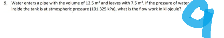 9. Water enters a pipe with the volume of 12.5 m³ and leaves with 7.5 m³. If the pressure of water
inside the tank is at atmospheric pressure (101.325 kPa), what is the flow work in kilojoule?