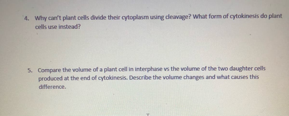 4. Why can't plant cells divide their cytoplasm using cleavage? What form of cytokinesis do plant
cells use instead?
5. Compare the volume of a plant cell in interphase vs the volume of the two daughter cells
produced at the end of cytokinesis. Describe the volume changes and what causes this
difference.
