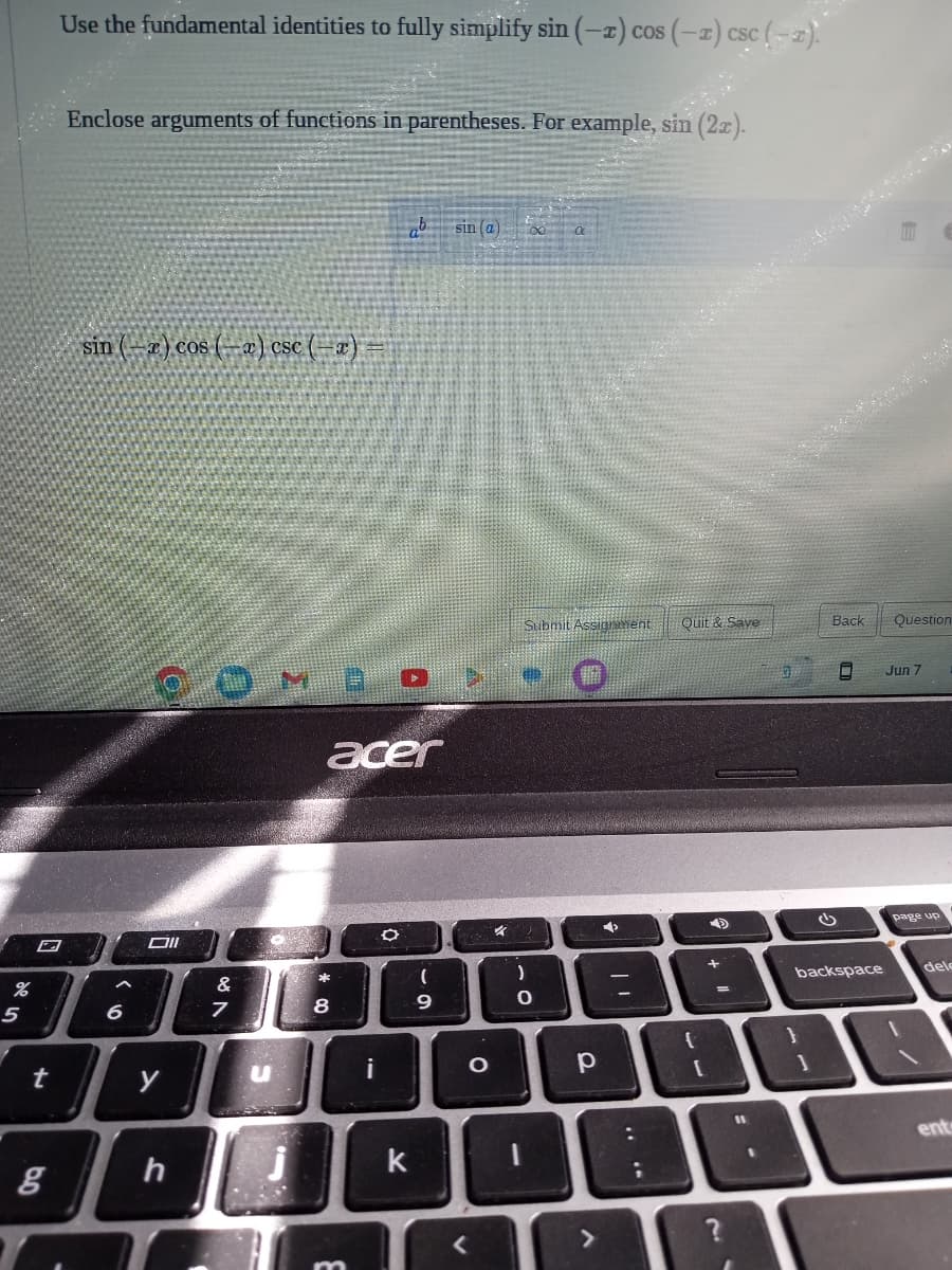 %
5
t
5.0
g
Use the fundamental identities to fully simplify sin (-2) cos (-2) csc (-2).
Enclose arguments of functions in parentheses. For example, sin (2x).
sin (-x) cos (-x) csc (-x) =
6
POMBO,
Oll
y
h
&
7
O
u
acer
*
8
i
O
k
(
sin (a)
9
O
k
Submit Assignment Quit & Save
)
0
-
р
>
➡
..
A
{
+
=
?
11
7
Back Question
0
backspace
Jun 7
page up
dele
ent