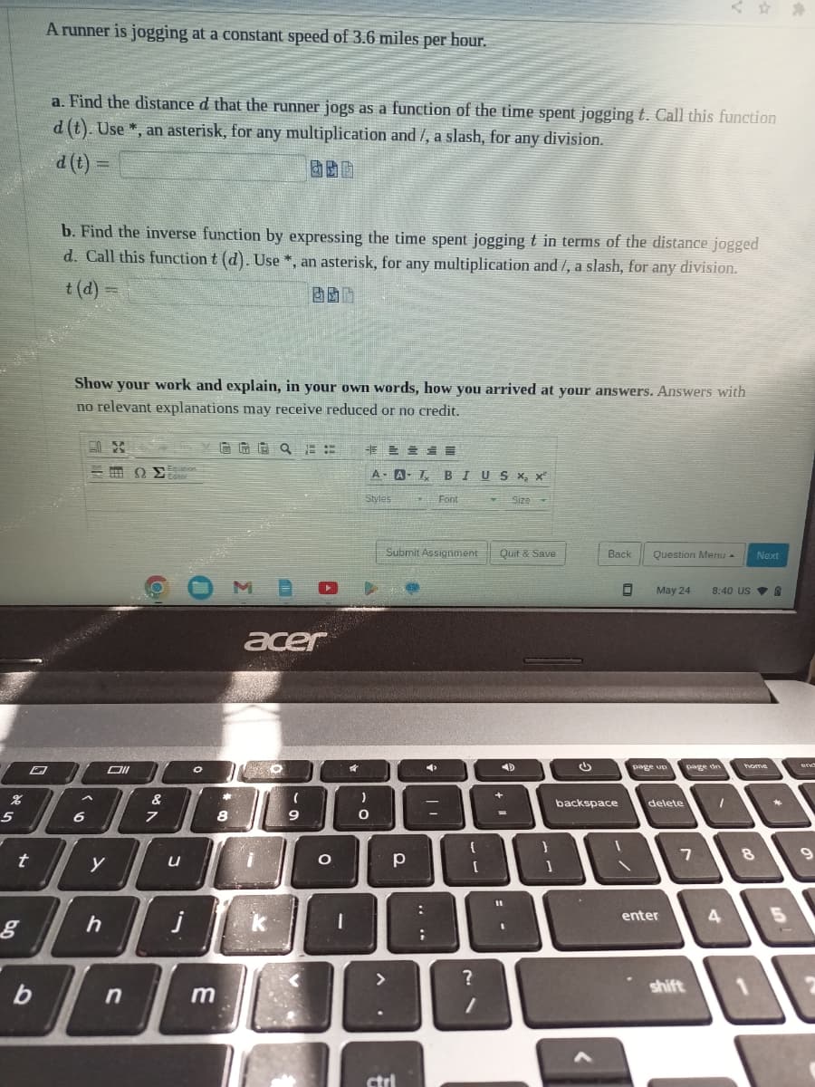 %
5
t
g
A runner is jogging at a constant speed of 3.6 miles per hour.
b
a. Find the distance d that the runner jogs as a function of the time spent jogging t. Call this function
d (t). Use*, an asterisk, for any multiplication and /, a slash, for any division.
d (t) =
酒
b. Find the inverse function by expressing the time spent jogging t in terms of the distance jogged
d. Call this function t (d). Use *, an asterisk, for any multiplication and/, a slash, for any division.
Show your work and explain, in your own words, how you arrived at your answers. Answers with
no relevant explanations may receive reduced or no credit.
-
6
X
h
Oll
&
10000
7
y
ΩΣ
n
Equation
U
0
j
m
GG Q E:
8
acer
O
SEX
k
(
9
O
I
Styles
:)
O
A- A-T BIUS X, x²
р
ME
ctrl
Submit Assignment
=
:
;
Font
{
[
?
1
T Size
Quit & Save
11
1
D
}
G
Back
backspace
<
0
Question Menu - Next
May 24
page up
delete
enter
7
shift
8:40 USA
page dn
1
4
home
8
*
5
end
9