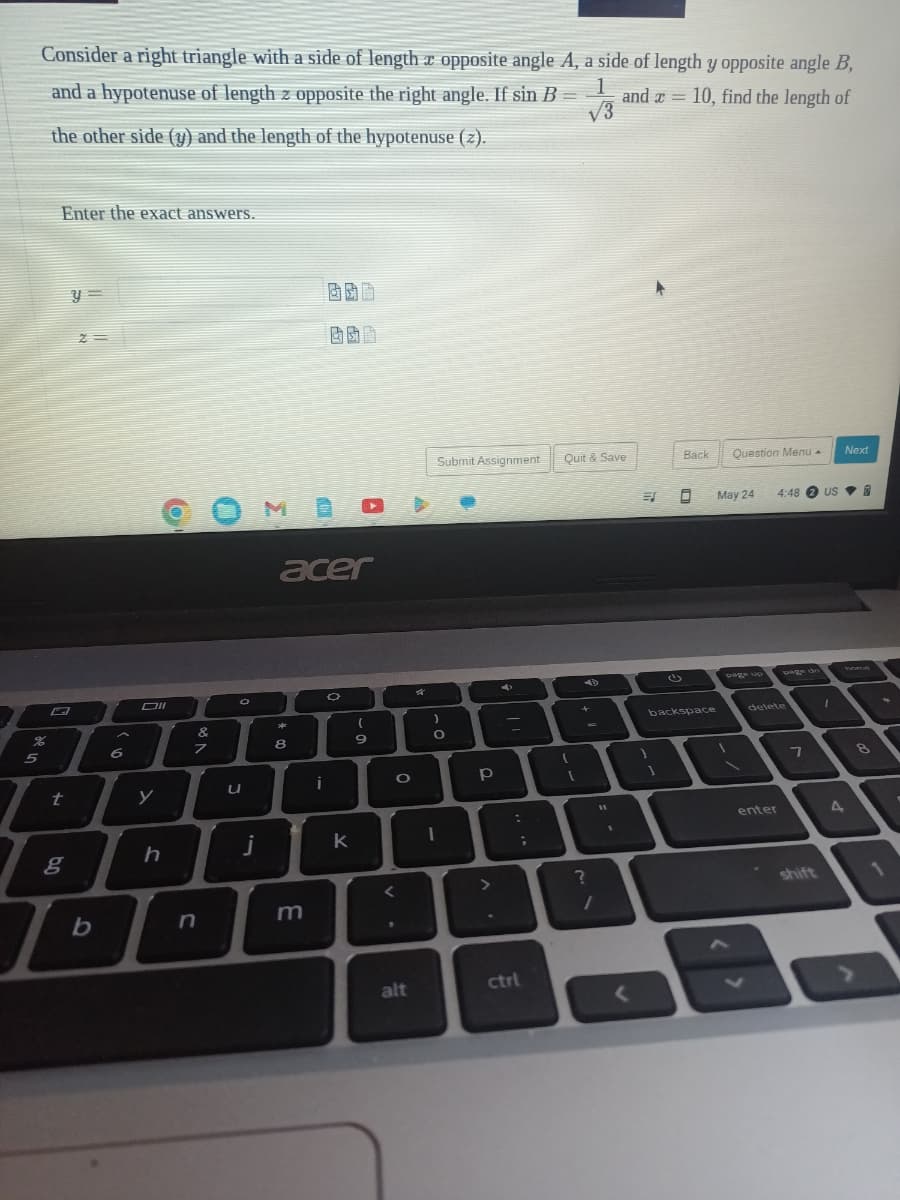 Consider a right triangle with a side of length x opposite angle A, a side of length y opposite angle B,
1
and a hypotenuse of length z opposite the right angle. If sin B = and x = 10, find the length of
the other side (y) and the length of the hypotenuse (z).
√3
%
5
Enter the exact answers.
t
g
y =
2=
b
A
6
Oll
y
h
&
n
O
u
j
acer
*
8
m
O
A
k
9
O
<
alt
Submit Assignment
)
O
I
р
>
:
;
ctrl
Quit & Save
+
A
D
?
/
11
1
ES
1
Back
0
(1)
backspace
Question Menu.
May 24
page up
1
delete
enter
4:48 2 USB
7
shift
1
Next
4
8