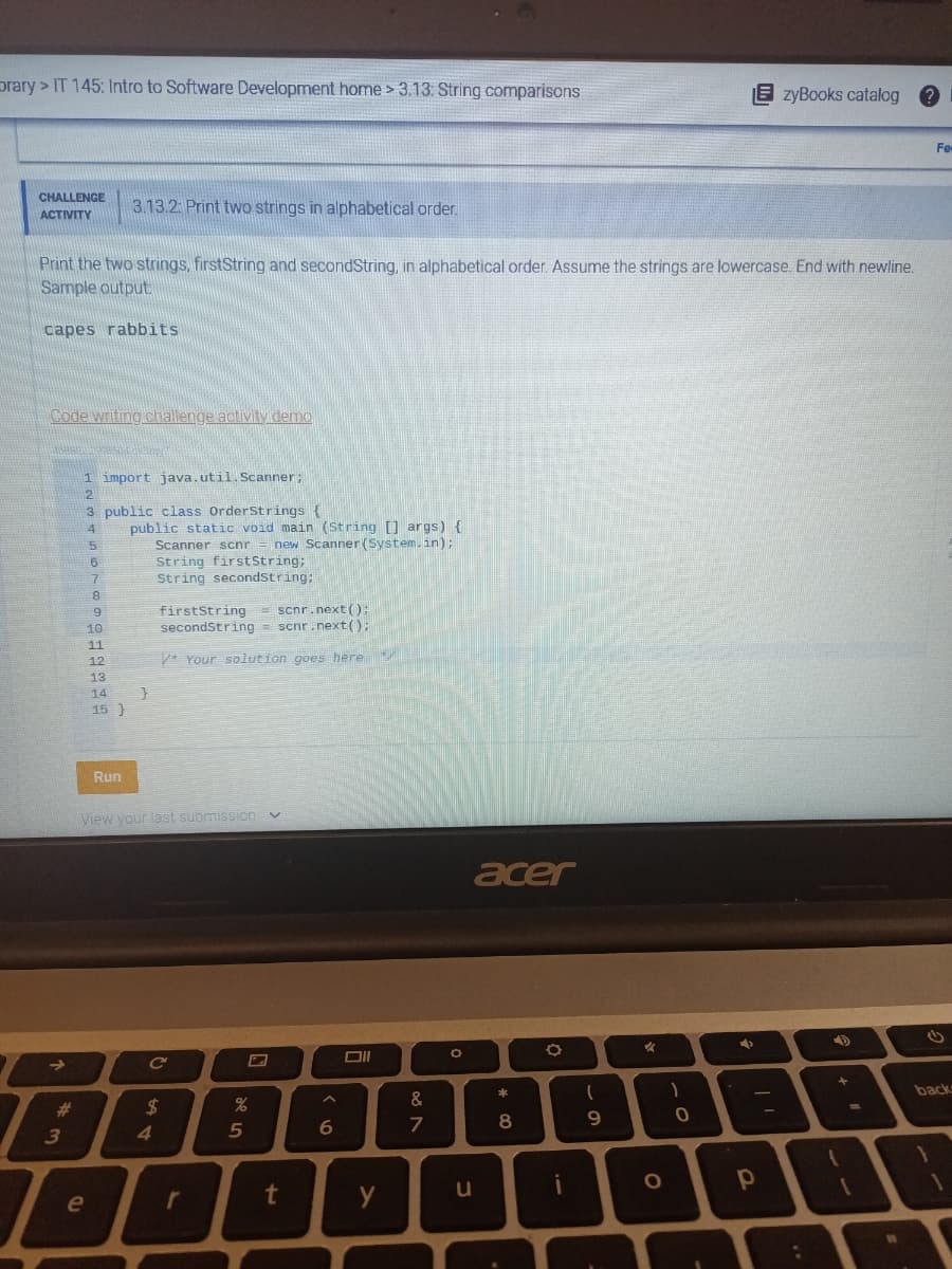 Orary> IT 145: Intro to Software Development home > 3.13: String comparisons
CHALLENGE
ACTIVITY
Print the two strings, firstString and secondString, in alphabetical order. Assume the strings are lowercase. End with newline.
Sample output
capes rabbits
Code writing challenge activity demo
doaan ingresu tokdempe
→
#
3
1 import java.util.Scanner;
2
3 public class OrderStrings {
4
16
5
3
6
7
!
e
3.13.2: Print two strings in alphabetical order.
8
°
9
3
10
11
12
13
14
15 }
Run
public static void main (String [] args) {
Scanner scnr = new Scanner(System.in);
}
String firstString;
String secondString;
View your last submission v
firstString = scnr.next();
secondString scnr.next();
=
*Your solution goes here
C'
4
$
r
%
5
t
A
6
Oll
y
08 N
&
7
O
u
acer
* 00
8
i
(
9
A
O
)
0
EzyBooks catalog ?
→
-
р
p
1
11
Fe
backs