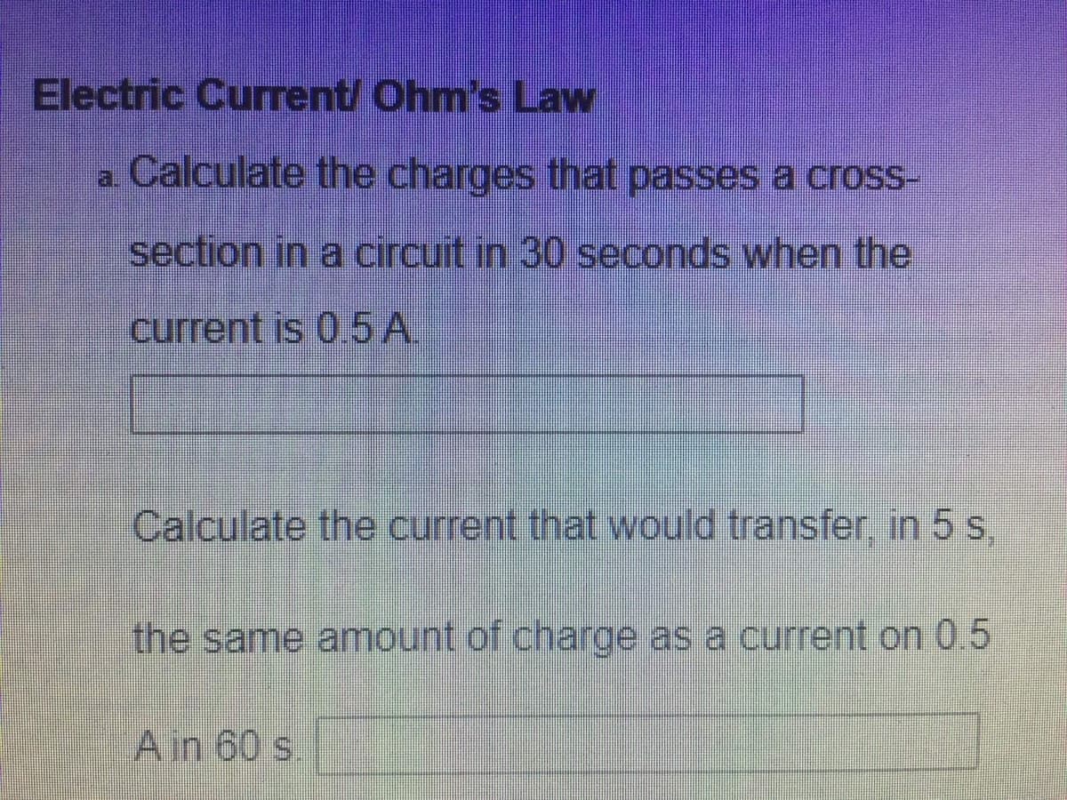 Electric Current/ Ohm's Law
a Calculate the charges that passes a cross-
a.
section in a circuit in 30 seconds when the
current is 05A.
Calculate the current that would transfer, in 5 s,
the same amount of charge as a current on 05
Ain 60 s.
