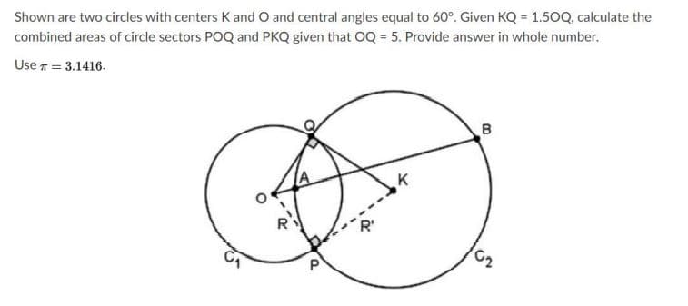 Shown are two circles with centers K and O and central angles equal to 60°. Given KQ = 1.50Q, calculate the
combined areas of circle sectors POQ and PKQ given that OQ = 5. Provide answer in whole number.
Use n = 3.1416.
B
C2
