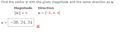 Find the vector v with the given magnitude and the same direction as u.
Magnitude
Direction
||v|| = 6
u = (-6, 4, 4)
v =
-36, 24, 24
