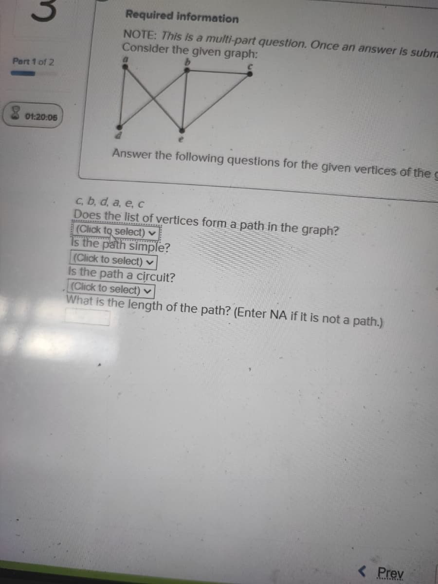 Required information
NOTE: This is a multi-part question. Once an answer is subm
Consider the given graph:
Pert 1 of 2
X 01:20:05
Answer the following questions for the given vertices of the g
c, b, d, a, e, c
Does the list of vertices form a path in the graph?
(Click to select) ♥
1s the path simple?
(Click to select) ♥
Is the path a circuit?
(Click to select) ♥
What is the length of the path? (Enter NA if it is not a path.)
< Prev
