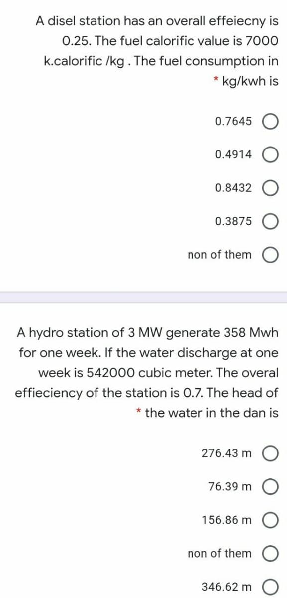 A disel station has an overall effeiecny is
0.25. The fuel calorific value is 7000
k.calorific /kg. The fuel consumption in
* kg/kwh is
0.7645
0.4914
0.8432
0.3875
non of them
A hydro station of 3 MW generate 358 Mwh
for one week. If the water discharge at one
week is 542000 cubic meter. The overal
effieciency of the station is 0.7. The head of
* the water in the dan is
276.43 m
76.39 m
156.86 m
non of them
346.62 m
