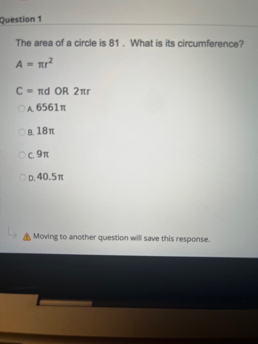 Question 1
The area of a circle is 81. What is its circumference?
A = πr²
C = πd OR 2
OA, 6561T
OB, 18T
OC, 9T
OD. 40.5T
L₂
A Moving to another question will save this response.