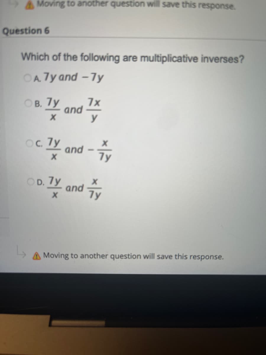 Moving to another question will save this response.
Question 6
Which of the following are multiplicative inverses?
OA7y and -7y
OB. 7y
7x
Ty a and
y
OC. 7y
and
OD.
0.7y and
7y
A Moving to another question will save this response.
7y