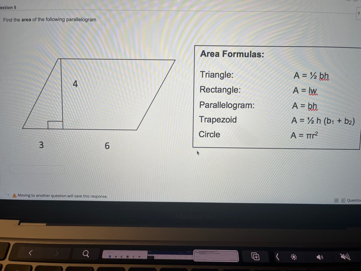 estion 5
Find the area of the following parallelogram
4
3
6
A Moving to another question will save this response.
Area Formulas:
Triangle:
Rectangle:
Parallelogram:
Trapezoid
Circle
MacBook Pro
1+
A = ½ bh
A = IW
A = bh
A = 12 h (b1 + b₂)
A = πr²
«Question