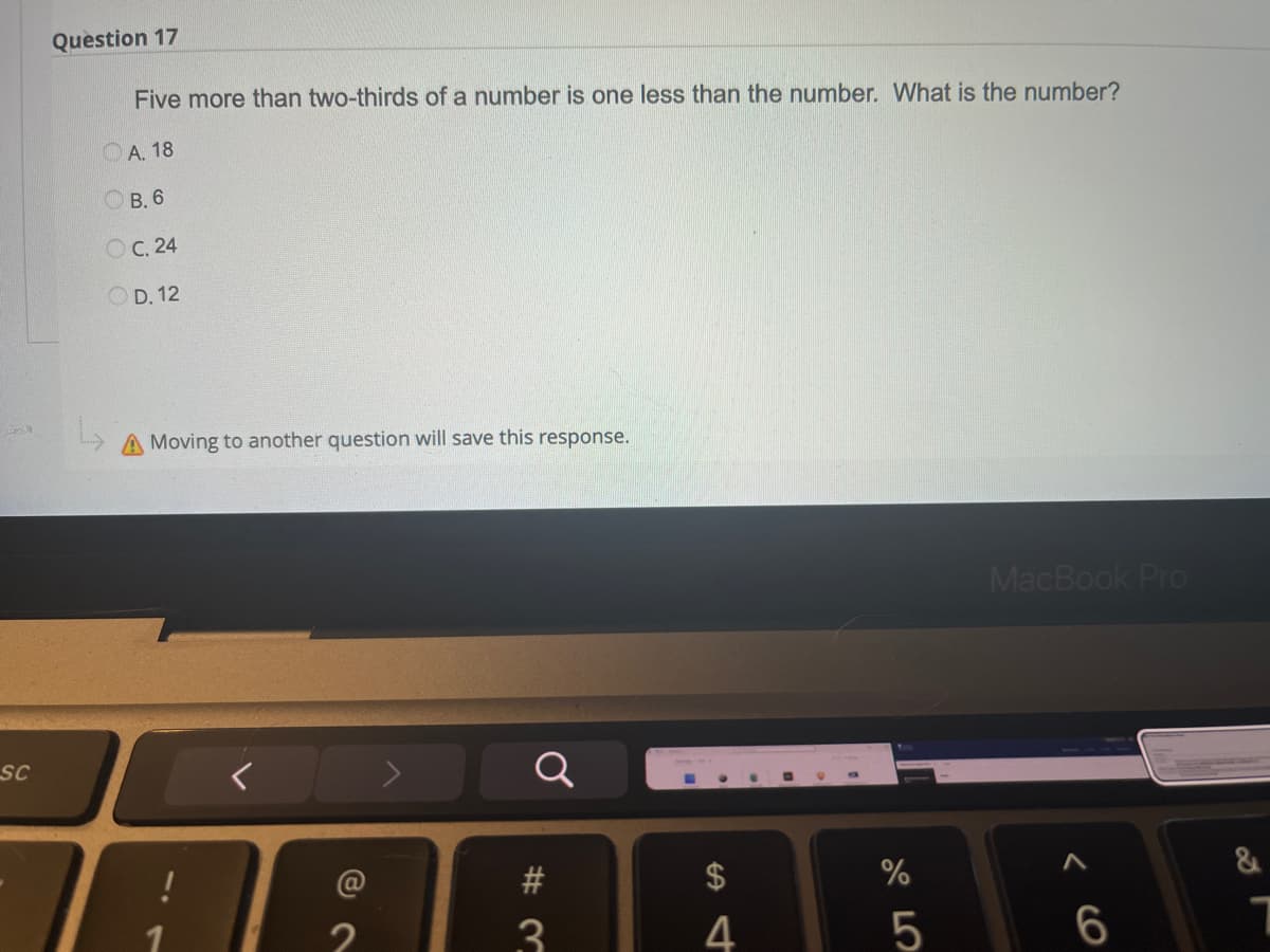 9
SC
Question 17
Five more than two-thirds of a number is one less than the number. What is the number?
A. 18
B. 6
OC. 24
OD. 12
A Moving to another question will save this response.
MacBook Pro
a
6
#3
$
4
%
5