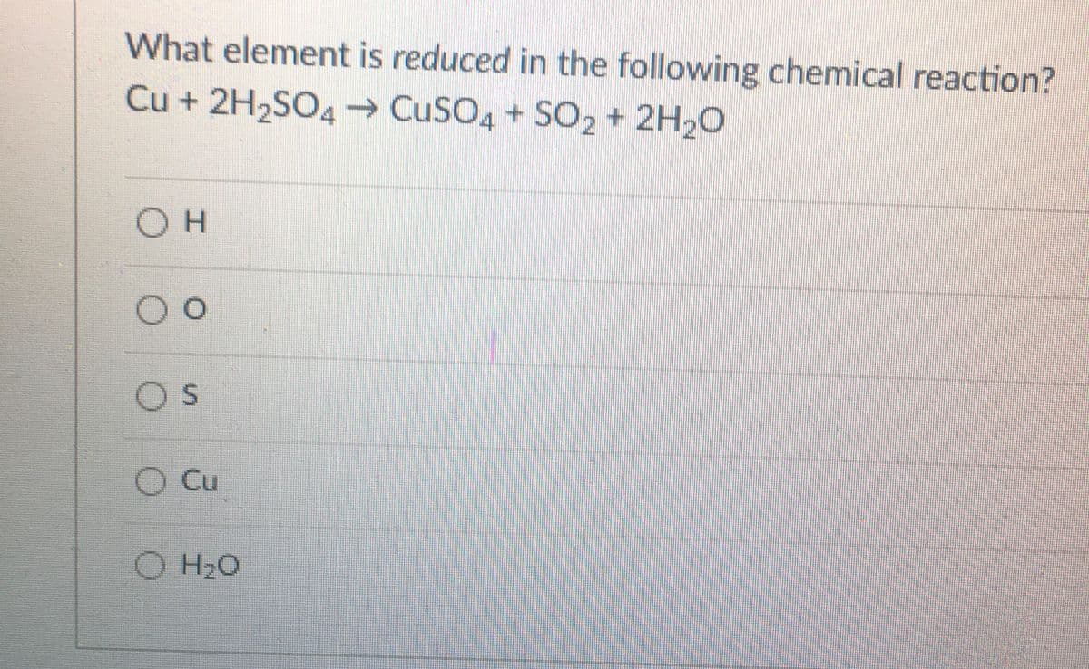 What element is reduced in the following chemical reaction?
Cu + 2H2SO4 CuSO4 + SO2 + 2H20
Cu
H20
