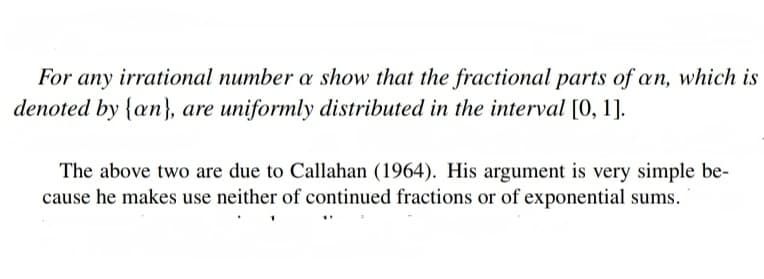 For any irrational number a show that the fractional parts of an, which is
denoted by {an), are uniformly distributed in the interval [0, 1].
The above two are due to Callahan (1964). His argument is very simple be-
cause he makes use neither of continued fractions or of exponential sums.